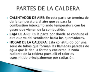  CALENTADOR DE AIRE: En esta parte se termina de
darle temperatura al aire que va para la
combustión intercambiando temperatura con los
gases que vienen de la combustión.
 CAJA DE AIRE: Es la parte por donde se conduce el
aire que va del ventilador hacia los quemadores.
 HOGAR DE LA CALDERA: Esta constituido por una
serie de tubos que forman las llamadas paredes de
agua que le dan la forma y encierran la zona
radiante de la caldera pues allí el calor es
transmitido principalmente por radiación.
 