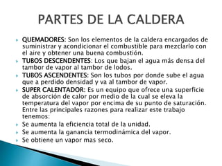  QUEMADORES: Son los elementos de la caldera encargados de
suministrar y acondicionar el combustible para mezclarlo con
el aire y obtener una buena combustión.
 TUBOS DESCENDENTES: Los que bajan el agua más densa del
tambor de vapor al tambor de lodos.
 TUBOS ASCENDENTES: Son los tubos por donde sube el agua
que a perdido densidad y va al tambor de vapor.
 SUPER CALENTADOR: Es un equipo que ofrece una superficie
de absorción de calor por medio de la cual se eleva la
temperatura del vapor por encima de su punto de saturación.
Entre las principales razones para realizar este trabajo
tenemos:
 Se aumenta la eficiencia total de la unidad.
 Se aumenta la ganancia termodinámica del vapor.
 Se obtiene un vapor mas seco.
 