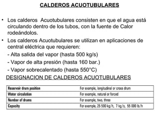 CALDEROS ACUOTUBULARES 
• Los calderos Acuotubulares consisten en que el agua está 
circulando dentro de los tubos, con la fuente de Calor 
rodeándolos. 
• Los calderos Acuotubulares se utilizan en aplicaciones de 
central eléctrica que requieren: 
- Alta salida del vapor (hasta 500 kg/s) 
- Vapor de alta presión (hasta 160 bar.) 
- Vapor sobrecalentado (hasta 550°C) 
DESIGNACION DE CALDEROS ACUOTUBULARES 
 
