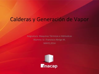 Calderas y Generación de Vapor 
Asignatura: Maquinas Térmicas e Hidráulicas 
Alumno: Sr. Francisco Abrigo M. 
MAYO,2014 
 