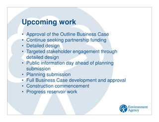Upcoming work
• Approval of the Outline Business Case
• Continue seeking partnership funding
• Detailed design
• Targeted stakeholder engagement through
detailed design
• Public information day ahead of planning
submission
• Planning submission
• Full Business Case development and approval
• Construction commencement
• Progress reservoir work
 