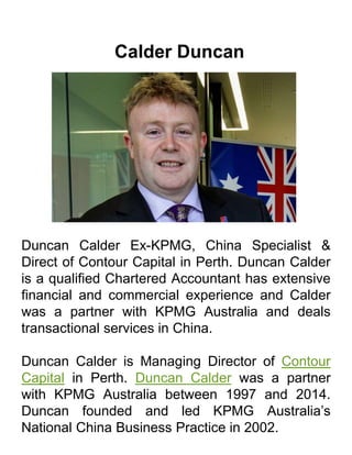 Calder Duncan
Duncan Calder Ex-KPMG, China Specialist &
Direct of Contour Capital in Perth. Duncan Calder
is a qualified Chartered Accountant has extensive
financial and commercial experience and Calder
was a partner with KPMG Australia and deals
transactional services in China.
Duncan Calder is Managing Director of Contour
Capital in Perth. Duncan Calder was a partner
with KPMG Australia between 1997 and 2014.
Duncan founded and led KPMG Australia’s
National China Business Practice in 2002.
 