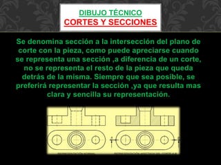 DIBUJO TÉCNICO 
CORTES Y SECCIONES 
Se denomina sección a la intersección del plano de 
corte con la pieza, como puede apreciarse cuando 
se representa una sección ,a diferencia de un corte, 
no se representa el resto de la pieza que queda 
detrás de la misma. Siempre que sea posible, se 
preferirá representar la sección ,ya que resulta mas 
clara y sencilla su representación. 
 
