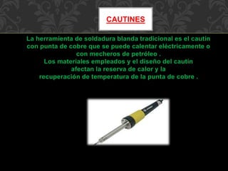 CAUTINES 
La herramienta de soldadura blanda tradicional es el cautín 
con punta de cobre que se puede calentar eléctricamente o 
con mecheros de petróleo . 
Los materiales empleados y el diseño del cautín 
afectan la reserva de calor y la 
recuperación de temperatura de la punta de cobre . 
 