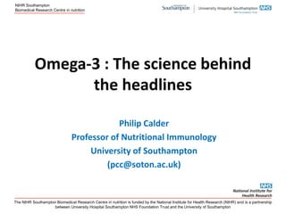 NIHR Southampton
Biomedical Research Centre in nutrition

Omega-3 : The science behind
the headlines
Philip Calder
Professor of Nutritional Immunology
University of Southampton
(pcc@soton.ac.uk)

The NIHR Southampton Biomedical Research Centre in nutrition is funded by the National Institute for Health Research (NIHR) and is a partnership
between University Hospital Southampton NHS Foundation Trust and the University of Southampton

 