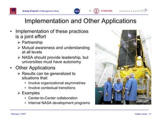 Gravity Probe B • A Management Study     •   STANFORD




             Implementation and Other Applications
• Implementation of these practices
  is a joint effort
           Partnership
           Mutual awareness and understanding
           at all levels
           NASA should provide leadership, but
           universities must have autonomy
• Other Applications
           Results can be generalized to
           situations that:
             • Involve organizational asymmetries
             • Involve contextual transitions
           Examples
             • Center-to-Center collaboration
             • Internal NASA development programs

February 7 2007                                                    Calder-Jones - 17
 