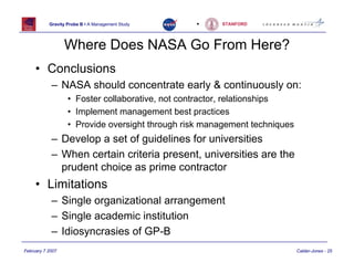 Gravity Probe B • A Management Study   •    STANFORD




                  Where Does NASA Go From Here?
     • Conclusions
            – NASA should concentrate early & continuously on:
                   • Foster collaborative, not contractor, relationships
                   • Implement management best practices
                   • Provide oversight through risk management techniques
            – Develop a set of guidelines for universities
            – When certain criteria present, universities are the
              prudent choice as prime contractor
     • Limitations
            – Single organizational arrangement
            – Single academic institution
            – Idiosyncrasies of GP-B
February 7 2007                                                             Calder-Jones - 25
 