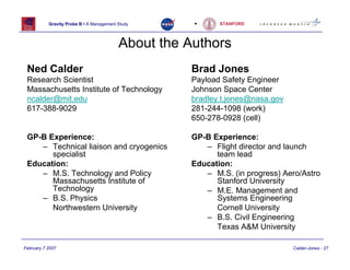 Gravity Probe B • A Management Study      •     STANFORD




                                          About the Authors
 Ned Calder                                         Brad Jones
 Research Scientist                                 Payload Safety Engineer
 Massachusetts Institute of Technology              Johnson Space Center
 ncalder@mit.edu                                    bradley.t.jones@nasa.gov
 617-388-9029                                       281-244-1098 (work)
                                                    650-278-0928 (cell)

 GP-B Experience:                                   GP-B Experience:
    – Technical liaison and cryogenics                 – Flight director and launch
       specialist                                         team lead
 Education:                                         Education:
    – M.S. Technology and Policy                       – M.S. (in progress) Aero/Astro
       Massachusetts Institute of                         Stanford University
       Technology                                      – M.E. Management and
    – B.S. Physics                                        Systems Engineering
       Northwestern University                            Cornell University
                                                       – B.S. Civil Engineering
                                                          Texas A&M University

February 7 2007                                                                Calder-Jones - 27
 