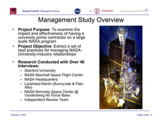 Gravity Probe B • A Management Study   •   STANFORD




                           Management Study Overview
 •     Project Purpose: To examine the
       impact and effectiveness of having a
       university prime contractor on a large
       scale NASA program
 •     Project Objective: Extract a set of
       best practices for managing NASA-
       University-Industry relationships
 •     Research Conducted with Over 40
       Interviews:
        – Stanford University
        – NASA Marshall Space Flight Center
        – NASA Headquarters
        – Lockheed Martin (Sunnyvale & Palo
          Alto)
        – NASA Kennedy Space Center @
          Vandenberg Air Force Base
        – Independent Review Team


February 7 2007                                                   Calder-Jones - 4
 