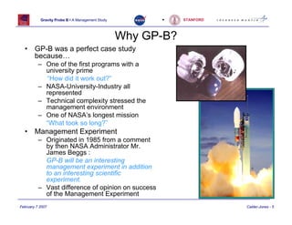 Gravity Probe B • A Management Study         •     STANFORD




                                                  Why GP-B?
  •     GP-B was a perfect case study
        because…
          – One of the first programs with a
            university prime
            “How did it work out?”
          – NASA-University-Industry all
            represented
          – Technical complexity stressed the
            management environment
          – One of NASA’s longest mission
            “What took so long?”
  •     Management Experiment
          – Originated in 1985 from a comment
            by then NASA Administrator Mr.
            James Beggs :
            GP-B will be an interesting
            management experiment in addition
            to an interesting scientific
            experiment.
          – Vast difference of opinion on success
            of the Management Experiment
February 7 2007                                                          Calder-Jones - 5
 
