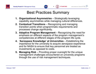 Gravity Probe B • A Management Study     •      STANFORD




                                 Best Practices Summary
                  1. Organizational Asymmetries – Strategically leveraging
                     capability asymmetries while managing cultural differences.
                  2. Contextual Transitions – Recognizing and managing
                     transition points when programmatic requirements and
                     processes change significantly.
                  3. Adaptive Program Management – Recognizing the need for
                     emphasis on different aspects of the program management’s
                     competencies at different stages of the program life cycle.
                  4. ‘Aerospace Knowledge’ at Universities – Establishing the
                     importance for the university to acquire aerospace experience
                     and for NASA to ensure that key personnel are treated as
                     investments as opposed to costs.
                  5. Managing Risk – Providing proper oversight for the unique
                     management challenges encountered on university programs
                     through the use of risk management techniques.



February 7 2007                                                               Calder-Jones - 6
 