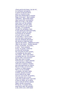 ¿Pues qué he de hacer, ¡ay de mí!, 
en confusión semejante, 
si quien la trae por favor, 
para su muerte la trae, 
pues que sentenciado a muerte 
llega a mis pies? ¡Qué notable 
confusión! ¡Qué triste hado! 
¡Qué suerte tan inconstante! 
Éste es mi hijo, y las señas 
dicen bien con las señales 
del corazón, que por verle 
llama al pecho y en él bate 
las alas, y no pudiendo 
romper los candados, hace 
lo que aquel que está encerrado, 
y oyendo ruido en la calle 
se arroja por la ventana, 
y él así, como no sabe 
lo que pasa, y oye el ruido, 
va a los ojos a asomarse, 
que son ventanas del pecho 
por donde en lágrimas sale. 
¿Qué he de hacer? ¡Válgame el cielo! 
¿Qué he de hacer? Porque llevarle 
al rey, es llevarle, ¡ay triste!, 
a morir. Pues ocultarle 
al rey, no puedo, conforme 
a la ley del homenaje. 
De una parte el amor propio, 
y la lealtad de otra parte 
me rinden. Pero ¿qué dudo? 
La lealtad del rey, ¿no es antes 
que la vida y que el honor? 
Pues ella vida y él falte. 
Fuera de que, si agora atiendo 
a que dijo que a vengarse 
viene de un agravio, hombre 
que está agraviado es infame. 
No es mi hijo, no es mi hijo, 
ni tiene mi noble sangre. 
Pero si ya ha sucedido 
un peligro, de quien nadie 
se libró, porque el honor 
es de materia tan frágil 
que con una acción se quiebra, 
o se mancha con un aire, 
¿qué más puede hacer, qué más 
el que es noble, de su parte, 
que a costa de tantos riesgos 
haber venido a buscarle? 
Mi hijo es, mi sangre tiene, 
pues tiene valor tan grande; 
y así, entre una y otra duda 
 