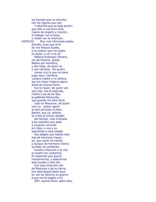 las lisonjas que os escucho, 
con los rigores que veo. 
Y advertid que es baja acción, 
que sólo a una fiera toca, 
madre de engaño y traición, 
el halagar con la boca 
y matar con la intención. 
ASTOLFO: Muy mal informado estáis, 
Estrella, pues que la fe 
de mis finezas dudáis, 
y os suplico que me oigáis 
la causa, a ver si la sé. 
Falleció Eustorgio Tercero, 
rey de Polonia; quedó 
Basilio por heredero, 
y dos hijas, de quien yo 
y vos nacimos. No quiero 
cansar con lo que no tiene 
lugar aquí, Clorilene, 
vuestra madre y mi señora, 
que en mejor imperio agora 
dosel de luceros tiene, 
fue la mayor, de quien vos 
sois hija; fue la segunda, 
madre y tía de los dos, 
la gallarda Recisunda, 
que guarde mil años Dios; 
casó en Moscovia; de quien 
nací yo. Volver agora 
al otro principio es bien. 
Basilio, que ya, señora, 
se rinde al común desdén 
del tiempo, más inclinado 
a los estudios que dado 
a mujeres, enviudó 
sin hijos, y vos y yo 
aspiramos a este estado. 
Vos alegáis que habéis sido 
hija de hermana mayor; 
yo, que varón he nacido, 
y aunque de hermana menor, 
os debo ser preferido. 
Vuestra intención y la mía 
a nuestro tío contamos; 
él respondió que quería 
componernos, y aplazarnos 
este puesto y este día. 
Con esta intención salí 
de Moscovia y de su tierra; 
con ésta llegué hasta aquí, 
en vez de haceros yo guerra 
a que me la hagáis a mí. 
¡Oh!, quiera Amor, sabio dios, 
 