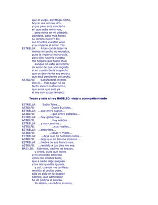 que el vulgo, astrólogo cierto, 
hoy lo sea con los dos, 
y que pare este concierto 
en que seáis reina vos, 
pero reina en mi albedrío. 
Dándoos, para más honor, 
su corona nuestro tío, 
sus triunfos vuestro valor 
y su imperio el amor mío. 
ESTRELLA: A tan cortés bizarría 
menos mi pecho no muestra, 
pues la imperial monarquía, 
para sólo hacerla vuestra 
me holgara que fuese mía; 
aunque no está satisfecho 
mi amor de que sois ingrato, 
si en cuanto decís sospecho 
que os desmiente ese retrato 
que está pendiente del pecho. 
ASTOLFO: Satisfaceros intento 
con él... Mas lugar no da 
tanto sonoro instrumento, 
que avisa que sale ya 
el rey con su parlamento. 
Tocan y sale el rey BASILIO, viejo y acompañamiento 
ESTRELLA: Sabio Tales... 
ASTOLFO: Docto Euclides... 
ESTRELLA: ...que entre signos... 
ASTOLFO: ...que entre estrellas... 
ESTRELLA: ...hoy gobiernas... 
ASTOLFO: ...hoy resides... 
ESTRELLA: ...y sus caminos... 
ASTOLFO: ...sus huellas... 
ESTRELLA: ...describes... 
ASTOLFO: ...tasas y mides... 
ESTRELLA: ...deja que en humildes lazos... 
ASTOLFO: ...deja que en tiernos abrazos... 
ESTRELLA: ...hiedra de ese tronco sea. 
ASTOLFO: ...rendido a tus pies me vea. 
BASILIO: Sobrinos, dadme los brazos, 
y creed, pues que leales 
a mi precepto amoroso 
venís con afectos tales, 
que a nadie deje quejoso 
y los dos quedéis iguales; 
y así, cuando me confieso 
rendido al prolijo peso, 
sólo os pido en la ocasión 
silencio, que admiración 
ha de pedirla el suceso. 
Ya sabéis --estadme atentos, 
 