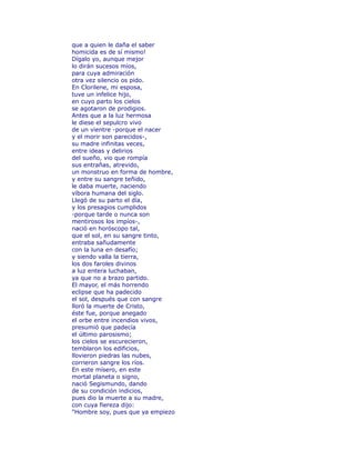 que a quien le daña el saber 
homicida es de sí mismo! 
Dígalo yo, aunque mejor 
lo dirán sucesos míos, 
para cuya admiración 
otra vez silencio os pido. 
En Clorilene, mi esposa, 
tuve un infelice hijo, 
en cuyo parto los cielos 
se agotaron de prodigios. 
Antes que a la luz hermosa 
le diese el sepulcro vivo 
de un vientre -porque el nacer 
y el morir son parecidos-, 
su madre infinitas veces, 
entre ideas y delirios 
del sueño, vio que rompía 
sus entrañas, atrevido, 
un monstruo en forma de hombre, 
y entre su sangre teñido, 
le daba muerte, naciendo 
víbora humana del siglo. 
Llegó de su parto el día, 
y los presagios cumplidos 
-porque tarde o nunca son 
mentirosos los impíos-, 
nació en horóscopo tal, 
que el sol, en su sangre tinto, 
entraba sañudamente 
con la luna en desafío; 
y siendo valla la tierra, 
los dos faroles divinos 
a luz entera luchaban, 
ya que no a brazo partido. 
El mayor, el más horrendo 
eclipse que ha padecido 
el sol, después que con sangre 
lloró la muerte de Cristo, 
éste fue, porque anegado 
el orbe entre incendios vivos, 
presumió que padecía 
el último parosismo; 
los cielos se escurecieron, 
temblaron los edificios, 
llovieron piedras las nubes, 
corrieron sangre los ríos. 
En este mísero, en este 
mortal planeta o signo, 
nació Segismundo, dando 
de su condición indicios, 
pues dio la muerte a su madre, 
con cuya fiereza dijo: 
"Hombre soy, pues que ya empiezo 
 