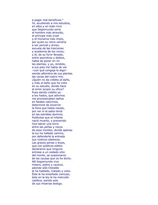 a pagar mal beneficios." 
Yo, acudiendo a mis estudios, 
en ellos y en todo miro 
que Segismundo sería 
el hombre más atrevido, 
el príncipe más crüel 
y el monarca más impío, 
por quien su reino vendría 
a ser parcial y diviso, 
escuela de las traiciones 
y academia de los vicios; 
y él, de su furor llevado, 
entre asombros y delitos, 
había de poner en mí 
las plantas, y yo, rendido, 
a sus pies me había de ver 
-¡con qué congoja lo digo!- 
siendo alfombra de sus plantas 
las canas del rostro mío. 
¿Quién no da crédito al daño, 
y más al daño que ha visto 
en su estudio, donde hace 
el amor propio su oficio? 
Pues dando crédito yo 
a los hados, que adivinos 
me pronosticaban daños 
en fatales vaticinios, 
determiné de encerrar 
la fiera que había nacido, 
por ver si el sabio tenía 
en las estrellas dominio. 
Publicóse que el infante 
nació muerto, y prevenido 
hice labrar una torre 
entre las peñas y riscos 
de esos montes, donde apenas 
la luz ha hallado camino, 
por defenderle la entrada 
sus rústicos obeliscos. 
Las graves penas y leyes, 
que con públicos editos 
declararon que ninguno 
entrase a un vedado sitio 
del monte, se ocasionaron 
de las causas que os he dicho. 
Allí Segismundo vive 
mísero, pobre y cautivo, 
adonde sólo Clotaldo 
le ha hablado, tratado y visto. 
Éste le ha enseñado ciencias; 
éste en la ley le ha instruído 
católica, siendo solo 
de sus miserias testigo. 
 
