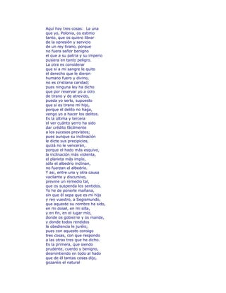 Aquí hay tres cosas: La una 
que yo, Polonia, os estimo 
tanto, que os quiero librar 
de la opresión y servicio 
de un rey tirano, porque 
no fuera señor benigno 
el que a su patria y su imperio 
pusiera en tanto peligro. 
La otra es considerar 
que si a mi sangre le quito 
el derecho que le dieron 
humano fuero y divino, 
no es cristiana caridad; 
pues ninguna ley ha dicho 
que por reservar yo a otro 
de tirano y de atrevido, 
pueda yo serlo, supuesto 
que si es tirano mi hijo, 
porque él delito no haga, 
vengo yo a hacer los delitos. 
Es la última y tercera 
el ver cuánto yerro ha sido 
dar crédito fácilmente 
a los sucesos previstos; 
pues aunque su inclinación 
le dicte sus precipicios, 
quizá no le vencerán, 
porque el hado más esquivo, 
la inclinación más violenta, 
el planeta más impío, 
sólo el albedrío inclinan, 
no fuerzan el albedrío. 
Y así, entre una y otra causa 
vacilante y discursivo, 
previne un remedio tal, 
que os suspenda los sentidos. 
Yo he de ponerle mañana, 
sin que él sepa que es mi hijo 
y rey vuestro, a Segismundo, 
que aqueste su nombre ha sido, 
en mi dosel, en mi silla, 
y en fin, en el lugar mío, 
donde os gobierne y os mande, 
y donde todos rendidos 
la obediencia le juréis; 
pues con aquesto consigo 
tres cosas, con que respondo 
a las otras tres que he dicho. 
Es la primera, que siendo 
prudente, cuerdo y benigno, 
desmintiendo en todo al hado 
que de él tantas cosas dijo, 
gozaréis el natural 
 