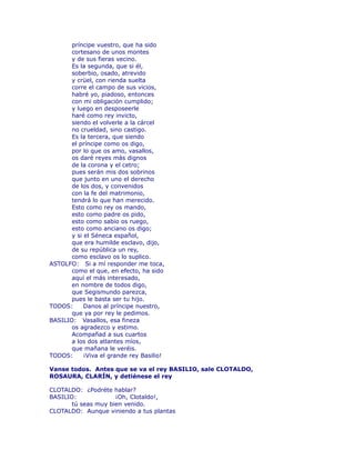 príncipe vuestro, que ha sido 
cortesano de unos montes 
y de sus fieras vecino. 
Es la segunda, que si él, 
soberbio, osado, atrevido 
y crüel, con rienda suelta 
corre el campo de sus vicios, 
habré yo, piadoso, entonces 
con mi obligación cumplido; 
y luego en desposeerle 
haré como rey invicto, 
siendo el volverle a la cárcel 
no crueldad, sino castigo. 
Es la tercera, que siendo 
el príncipe como os digo, 
por lo que os amo, vasallos, 
os daré reyes más dignos 
de la corona y el cetro; 
pues serán mis dos sobrinos 
que junto en uno el derecho 
de los dos, y convenidos 
con la fe del matrimonio, 
tendrá lo que han merecido. 
Esto como rey os mando, 
esto como padre os pido, 
esto como sabio os ruego, 
esto como anciano os digo; 
y si el Séneca español, 
que era humilde esclavo, dijo, 
de su república un rey, 
como esclavo os lo suplico. 
ASTOLFO: Si a mí responder me toca, 
como el que, en efecto, ha sido 
aquí el más interesado, 
en nombre de todos digo, 
que Segismundo parezca, 
pues le basta ser tu hijo. 
TODOS: Danos al príncipe nuestro, 
que ya por rey le pedimos. 
BASILIO: Vasallos, esa fineza 
os agradezco y estimo. 
Acompañad a sus cuartos 
a los dos atlantes míos, 
que mañana le veréis. 
TODOS: ¡Viva el grande rey Basilio! 
Vanse todos. Antes que se va el rey BASILIO, sale CLOTALDO, 
ROSAURA, CLARÍN, y detiénese el rey 
CLOTALDO: ¿Podréte hablar? 
BASILIO: ¡Oh, Clotaldo!, 
tú seas muy bien venido. 
CLOTALDO: Aunque viniendo a tus plantas 
 