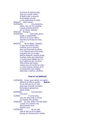 es fuerza el haberlo sido, 
esta vez rompe, señor, 
el hado triste y esquivo 
el privilegio a la ley 
y a la costumbre el estilo. 
BASILIO: ¿Qué tienes? 
CLOTALDO: Una desdicha, 
señor, que me ha sucedido, 
cuando pudiera tenerla 
por el mayor regocijo. 
BASILIO: Prosigue. 
CLOTALDO: Este bello joven, 
osado o inadvertido, 
entró en la torre, señor, 
adonde al príncipe ha visto, 
y es... 
BASILIO: No te aflijas, Clotaldo; 
si otro día hubiera sido, 
confieso que lo sintiera; 
pero ya el secreto he dicho, 
y no importa que él los sepa, 
supuesto que yo lo digo. 
Vedme después, porque tengo 
muchas cosas que advertiros 
y muchas que hagáis por mí; 
que habéis de ser, os aviso, 
instrumento del mayor 
suceso que el mundo ha visto; 
y a esos presos, porque al fin 
no presumáis que castigo 
descuidos vuestros, perdono. 
Vase el rey BASILIO 
CLOTALDO: ¡Vivas, gran señor, mil siglos! 
(Mejoró el cielo la suerte. Aparte 
Ya no diré que es mi hijo, 
pues que lo puedo excusar). 
Extranjeros peregrinos, 
libres estáis. 
ROSAURA: Tus pies beso 
mil veces. 
CLARÍN: Y yo los piso, 
que una letra más o menos 
no reparan dos amigos. 
ROSAURA: La vida, señor, me das dado; 
y pues a tu cuenta vivo, 
eternamente seré 
esclavo tuyo. 
CLOTALDO: No ha sido 
vida la que yo te he dado; 
porque un hombre bien nacido, 
 