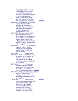 si está agraviado, no vive; 
y supuesto que has venido 
a vengarte de un agravio, 
según tú propio me has dicho, 
no te he dado vida yo, 
porque tú no la has traído; 
que vida infame no es vida. 
(Bien con aquesto le animo). Aparte 
ROSAURA: Confieso que no la tengo, 
aunque de ti la recibo; 
pero yo con la venganza 
dejaré mi honor tan limpio, 
que pueda mi vida luego, 
atropellando peligros, 
parecer dádiva tuya. 
CLOTALDO: Toma el acero bruñido 
que trujiste; que yo sé 
que él baste, en sangre teñido 
de tu enemigo, a vengarte; 
porque acero que fue mío 
--digo este instante, este rato 
que en mi poder le he tenido--, 
sabrá vengarte. 
ROSAURA: En tu nombre 
segunda vez me le ciño. 
Y en él juro mi venganza, 
aunque fuese mi enemigo 
más poderoso. 
CLOTALDO: ¿Eslo mucho? 
ROSAURA: Tanto, que no te lo digo, 
no porque de tu prudencia 
mayores cosas no fío, 
sino porque no se vuelva 
contra mí el favor que admiro 
en tu piedad. 
CLOTALDO: Antes fuera 
ganarme a mí con decirlo; 
pues fuera cerrarme el paso 
de ayudar a tu enemigo. 
(¡Oh, si supiera quién es!) Aparte 
ROSAURA: Porque no pienses que estimo 
tan poco esa confïanza, 
sabe que el contrario ha sido 
no menos que Astolfo, duque 
de Moscovia. 
CLOTALDO: (Mal resisto Aparte 
el dolor, porque es más grave, 
que fue imaginado, visto. 
Apuremos más el caso). 
Si moscovita has nacido, 
el que es natural señor, 
mal agraviarte ha podido; 
vuélvete a tu patria, pues, 
 