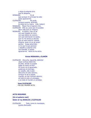 y deja el ardiente brío 
que te despeña. 
ROSAURA: Yo sé 
que aunque mi príncipe ha sido 
pudo agraviarme. 
CLOTALDO: No pudo, 
aunque pusiera, atrevido, 
la mano en tu rostro. (¡Ay, cielos!) 
ROSAURA: Mayor fue el agravio mío. 
CLOTALDO: Dilo ya, pues que no puedes 
decir más que yo imagino. 
ROSAURA: Sí dijera; mas no sé 
con qué respeto te miro, 
con qué afecto te venero, 
con qué estimación te asisto, 
que no me atrevo a decirte 
que es este exterior vestido 
enigma, pues no es de quien 
parece. Juzga advertido, 
si no soy lo que parezco 
y Astolfo a casarse vino 
con Estrella, si podrá 
agraviarme. Harto te he dicho. 
Vanse ROSAURA y CLARÍN 
CLOTALDO: ¡Escucha, aguarda, detente! 
¿Qué confuso laberinto 
es éste, donde no puede 
hallar la razón el hilo? 
Mi honor es el agraviado, 
poderoso el enemigo, 
yo vasallo, ella mujer; 
descubra el cielo camino; 
aunque no sé si podrá, 
cuando, en tan confuso abismo, 
es todo el cielo un presagio, 
y es todo el mundo un prodigio. 
Vase CLOTALDO 
FIN DEL PRIMER ACTO 
ACTO SEGUNDO 
[En el palacio real] 
Salen el rey BASILIO y CLOTALDO 
CLOTALDO: Todo, como lo mandaste, 
queda efectuado. 
 