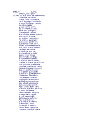 BASILIO: Cuenta, 
Clotaldo, cómo pasó. 
CLOTALDO: Fue, señor, de esta manera: 
con la apacible bebida 
que de confecciones llena 
hacer mandaste, mezclando 
la virtud de algunas hierbas, 
cuyo tirano poder 
y cuya secreta fuerza 
así el humano discurso 
priva, roba y enajena, 
que deja vivo cadáver 
a un hombre, y cuya violencia, 
adormecido, le quita 
los sentidos y potencias... 
No tenemos que argüir 
que aquesto posible sea, 
pues tantas veces, señor, 
nos ha dicho la experiencia, 
y es cierto, que de secretos 
naturales, está llena 
la medicina, y no hay 
animal, planta ni piedra 
que no tenga calidad 
determinada, y si llega 
a examinar mil venenos 
la humana malicia nuestra 
que den la muerte, ¿qué mucho 
que, templada su violencia, 
pues hay venenos que maten, 
haya venenos que aduerman? 
Dejando aparte el dudar, 
si es posible que suceda, 
pues que ya queda probado 
con razones y evidencias... 
Con la bebida, en efeto, 
que el opio, la adormidera 
y el beleño, compusieron, 
bajé a la cárcel estrecha 
de Segismundo; con él 
hablé un rato de las letras 
humanas, que le ha enseñado 
la muda naturaleza 
de los montes y los cielos, 
en cuya divina escuela 
la retórica aprendió 
de las aves y las fieras. 
Para levantarle más 
el espíritu a la empresa 
que solicitas, tomé 
por asunto la presteza 
de una águila caudalosa, 
que despreciando la esfera 
 
