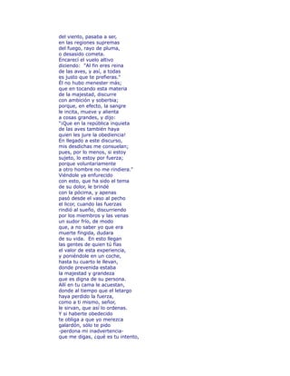del viento, pasaba a ser, 
en las regiones supremas 
del fuego, rayo de pluma, 
o desasido cometa. 
Encarecí el vuelo altivo 
diciendo: "Al fin eres reina 
de las aves, y así, a todas 
es justo que te prefieras." 
Él no hubo menester más; 
que en tocando esta materia 
de la majestad, discurre 
con ambición y soberbia; 
porque, en efecto, la sangre 
le incita, mueve y alienta 
a cosas grandes, y dijo: 
"¡Que en la república inquieta 
de las aves también haya 
quien les jure la obediencia! 
En llegado a este discurso, 
mis desdichas me consuelan; 
pues, por lo menos, si estoy 
sujeto, lo estoy por fuerza; 
porque voluntariamente 
a otro hombre no me rindiera." 
Viéndole ya enfurecido 
con esto, que ha sido el tema 
de su dolor, le brindé 
con la pócima, y apenas 
pasó desde el vaso al pecho 
el licor, cuando las fuerzas 
rindió al sueño, discurriendo 
por los miembros y las venas 
un sudor frío, de modo 
que, a no saber yo que era 
muerte fingida, dudara 
de su vida. En esto llegan 
las gentes de quien tú fías 
el valor de esta experiencia, 
y poniéndole en un coche, 
hasta tu cuarto le llevan, 
donde prevenida estaba 
la majestad y grandeza 
que es digna de su persona. 
Allí en tu cama le acuestan, 
donde al tiempo que el letargo 
haya perdido la fuerza, 
como a ti mismo, señor, 
le sirvan, que así lo ordenas. 
Y si haberte obedecido 
te obliga a que yo merezca 
galardón, sólo te pido 
-perdona mi inadvertencia-que 
me digas, ¿qué es tu intento, 
 
