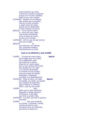 podrá entender que soñó, 
y hará bien cuando lo entienda; 
porque en el mundo, Clotaldo, 
todos lo que viven sueñan. 
CLOTALDO: Razones no me faltaran 
para probar que no aciertas; 
mas ya no tiene remedio; 
y, según dicen las señas, 
parece que ha despertado 
y hacia nosotros se acerca. 
BASILIO: Yo me quiero retirar; 
tú, como ayo suyo, llega, 
y de tantas confusiones 
como su discurso cercan, 
le saca con la verdad. 
CLOTALDO: ¿En fin, que me das licencia 
para que lo diga? 
BASILIO: Sí; 
que podrá ser, con saberla, 
que, conocido el peligro, 
más fácilmente se venza. 
Vase el rey BASILIO y sale CLARÍN 
CLARÍN: (A costa de cuatro palos, Aparte 
que el llegar aquí me cuesta, 
de un alabardero rubio 
que barbó de su librea, 
tengo de ver cuanto pasa; 
que no hay ventana más cierta 
que aquella que, sin rogar 
a un ministro de boletas, 
un hombre se trae consigo; 
pues para todas las fiestas, 
despojado y despejado 
se asoma a su desvergüenza). 
CLOTALDO: (Éste es Clarín, el crïado Aparte 
de aquélla, ¡ay cielos!, de aquélla 
que, tratante de desdichas, 
pasó a Polonia mi afrenta). 
Clarín, ¿qué hay de nuevo? 
CLARÍN: Hay, 
señor, que tu gran clemencia, 
dispuesta a vengar agravios 
de Rosaura, la aconseja 
que tome su propio traje. 
CLOTALDO: Y es bien, por que no parezca 
liviandad. 
CLARÍN: Hay, que mudando 
su nombre, y tomando, cuerda, 
nombre de sobrina tuya, 
hoy tanto honor se acrecienta, 
que dama en palacio ya 
 