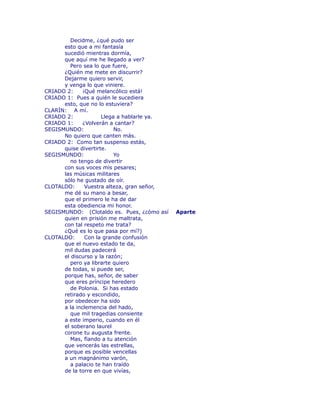 Decidme, ¿qué pudo ser 
esto que a mi fantasía 
sucedió mientras dormía, 
que aquí me he llegado a ver? 
Pero sea lo que fuere, 
¿Quién me mete en discurrir? 
Dejarme quiero servir, 
y venga lo que viniere. 
CRIADO 2: ¡Qué melancólico está! 
CRIADO 1: Pues a quién le sucediera 
esto, que no lo estuviera? 
CLARÍN: A mí. 
CRIADO 2: Llega a hablarle ya. 
CRIADO 1: ¿Volverán a cantar? 
SEGISMUNDO: No. 
No quiero que canten más. 
CRIADO 2: Como tan suspenso estás, 
quise divertirte. 
SEGISMUNDO: Yo 
no tengo de divertir 
con sus voces mis pesares; 
las músicas militares 
sólo he gustado de oír. 
CLOTALDO: Vuestra alteza, gran señor, 
me dé su mano a besar, 
que el primero le ha de dar 
esta obediencia mi honor. 
SEGISMUNDO: (Clotaldo es. Pues, ¿cómo así Aparte 
quien en prisión me maltrata, 
con tal respeto me trata? 
¿Qué es lo que pasa por mí?) 
CLOTALDO: Con la grande confusión 
que el nuevo estado te da, 
mil dudas padecerá 
el discurso y la razón; 
pero ya librarte quiero 
de todas, si puede ser, 
porque has, señor, de saber 
que eres príncipe heredero 
de Polonia. Si has estado 
retirado y escondido, 
por obedecer ha sido 
a la inclemencia del hado, 
que mil tragedias consiente 
a este imperio, cuando en él 
el soberano laurel 
corone tu augusta frente. 
Mas, fïando a tu atención 
que vencerás las estrellas, 
porque es posible vencellas 
a un magnánimo varón, 
a palacio te han traído 
de la torre en que vivías, 
 