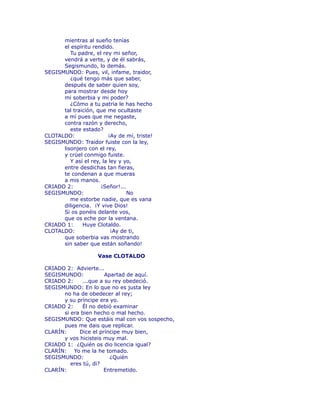 mientras al sueño tenías 
el espíritu rendido. 
Tu padre, el rey mi señor, 
vendrá a verte, y de él sabrás, 
Segismundo, lo demás. 
SEGISMUNDO: Pues, vil, infame, traidor, 
¿qué tengo más que saber, 
después de saber quien soy, 
para mostrar desde hoy 
mi soberbia y mi poder? 
¿Cómo a tu patria le has hecho 
tal traición, que me ocultaste 
a mí pues que me negaste, 
contra razón y derecho, 
este estado? 
CLOTALDO: ¡Ay de mí, triste! 
SEGISMUNDO: Traidor fuiste con la ley, 
lisonjero con el rey, 
y crüel conmigo fuiste. 
Y así el rey, la ley y yo, 
entre desdichas tan fieras, 
te condenan a que mueras 
a mis manos. 
CRIADO 2: ¡Señor!... 
SEGISMUNDO: No 
me estorbe nadie, que es vana 
diligencia. ¡Y vive Dios! 
Si os ponéis delante vos, 
que os eche por la ventana. 
CRIADO 1: Huye Clotaldo. 
CLOTALDO: ¡Ay de ti, 
que soberbia vas mostrando 
sin saber que están soñando! 
Vase CLOTALDO 
CRIADO 2: Advierte... 
SEGISMUNDO: Apartad de aquí. 
CRIADO 2: ...que a su rey obedeció. 
SEGISMUNDO: En lo que no es justa ley 
no ha de obedecer al rey; 
y su príncipe era yo. 
CRIADO 2: Él no debió examinar 
si era bien hecho o mal hecho. 
SEGISMUNDO: Que estáis mal con vos sospecho, 
pues me dais que replicar. 
CLARÍN: Dice el príncipe muy bien, 
y vos hicisteis muy mal. 
CRIADO 1: ¿Quién os dio licencia igual? 
CLARÍN: Yo me la he tomado. 
SEGISMUNDO: ¿Quién 
eres tú, di? 
CLARÍN: Entremetido. 
 