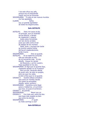 Y de este oficio soy jefe, 
porque soy el mequetrefe 
mayor que se ha conocido. 
SEGISMUNDO: Tú sólo en tan nuevos mundos 
me has agradado. 
CLARÍN: Señor, 
soy un grande agradador 
de todos los Segismundos. 
Sale ASTOLFO 
ASTOLFO: ¡Feliz mil veces el día, 
oh príncipe, que os mostráis 
sol de Polonia, y llenáis 
de resplandor y alegría 
todos estos horizontes 
con tan divino arrebol; 
pues que salís como el sol 
de debajo de los montes! 
Salid, pues, y aunque tan tarde 
se corona vuestra frente 
del laurel resplandeciente, 
tarde muera. 
SEGISMUNDO: Dios os guarde. 
ASTOLFO: El no haberme conocido 
sólo por disculpa os doy 
de no honrarme más. Yo soy 
Astolfo. Duque he nacido 
de Moscovia, y primo vuestro. 
Haya igualdad en los dos. 
SEGISMUNDO: Si digo que os guarde Dios, 
¿bastante agrado no os muestro? 
Pero ya que, haciendo alarde 
de quien sois, de esto os quejáis, 
otra vez que me veáis, 
le diré a Dios que no os guarde. 
CRIADO 2: Vuestra alteza considere 
que como en montes nacido 
con todos ha procedido, 
Astolfo, señor, prefiere... 
SEGISMUNDO: Cansóme como llegó 
grave a hablarme, y lo primero 
que hizo, se puso el sombrero. 
CRIADO 1: Es grande. 
SEGISMUNDO: Mayor soy yo. 
CRIADO 2: Con todo eso, entre los dos 
que haya más respeto es bien 
que entre los demás. 
SEGISMUNDO: ¿Y quién 
os mete conmigo a vos? 
Sale ESTRELLA 
 