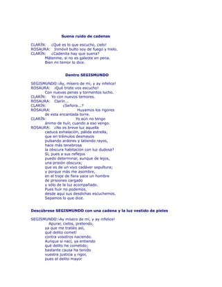 Suena ruido de cadenas 
CLARÍN: ¿Qué es lo que escucho, cielo! 
ROSAURA: Inmóvil bulto soy de fuego y hielo. 
CLARÍN: ¿Cadenita hay que suena? 
Mátenme, si no es galeote en pena. 
Bien mi temor lo dice. 
Dentro SEGISMUNDO 
SEGISMUNDO:¡Ay, mísero de mí, y ay infelice! 
ROSAURA: ¡Qué triste vos escucho! 
Con nuevas penas y tormentos lucho. 
CLARÍN: Yo con nuevos temores. 
ROSAURA: Clarín... 
CLARÍN: ¿Señora...? 
ROSAURA: Huyamos los rigores 
de esta encantada torre. 
CLARÍN: Yo aún no tengo 
ánimo de huír, cuando a eso vengo. 
ROSAURA: ¿No es breve luz aquella 
caduca exhalación, pálida estrella, 
que en trémulos desmayos 
pulsando ardores y latiendo rayos, 
hace más tenebrosa 
la obscura habitación con luz dudosa? 
Sí, pues a sus reflejos 
puedo determinar, aunque de lejos, 
una prisión obscura; 
que es de un vivo cadáver sepultura; 
y porque más me asombre, 
en el traje de fiera yace un hombre 
de prisiones cargado 
y sólo de la luz acompañado. 
Pues huír no podemos, 
desde aquí sus desdichas escuchemos. 
Sepamos lo que dice. 
Descúbrese SEGISMUNDO con una cadena y la luz vestido de pieles 
SEGISMUNDO:¡Ay mísero de mí, y ay infelice! 
Apurar, cielos, pretendo, 
ya que me tratáis así, 
qué delito cometí 
contra vosotros naciendo. 
Aunque si nací, ya entiendo 
qué delito he cometido; 
bastante causa ha tenido 
vuestra justicia y rigor, 
pues el delito mayor 
 