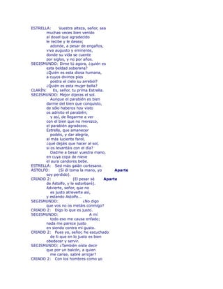 ESTRELLA: Vuestra alteza, señor, sea 
muchas veces bien venido 
al dosel que agradecido 
le recibe y le desea; 
adonde, a pesar de engaños, 
viva augusto y eminente, 
donde su vida se cuente 
por siglos, y no por años. 
SEGISMUNDO: Dime tú agora, ¿quién es 
esta beldad soberana? 
¿Quién es esta diosa humana, 
a cuyos divinos pies 
postra el cielo su arrebol? 
¿Quién es esta mujer bella? 
CLARÍN: Es, señor, tu prima Estrella. 
SEGISMUNDO: Mejor dijeras el sol. 
Aunque el parabién es bien 
darme del bien que conquisto, 
de sólo haberos hoy visto 
os admito el parabién; 
y así, de llegarme a ver 
con el bien que no merezco, 
el parabién agradezco. 
Estrella, que amanecer 
podéis, y dar alegría, 
al más luciente farol, 
¿qué dejáis que hacer al sol, 
si os levantáis con el día? 
Dadme a besar vuestra mano, 
en cuya copa de nieve 
el aura candores bebe. 
ESTRELLA: Sed más galán cortesano. 
ASTOLFO: (Si él toma la mano, yo Aparte 
soy perdido). 
CRIADO 2: (El pesar sé Aparte 
de Astolfo, y le estorbaré). 
Advierte, señor, que no 
es justo atreverte así, 
y estando Astolfo... 
SEGISMUNDO: ¿No digo 
que vos no os metáis conmigo? 
CRIADO 2: Digo lo que es justo. 
SEGISMUNDO: A mí 
todo eso me causa enfado; 
nada me parece justo 
en siendo contra mi gusto. 
CRIADO 2: Pues yo, señor, he escuchado 
de ti que en lo justo es bien 
obedecer y servir. 
SEGISMUNDO: ¿También oíste decir 
que por un balcón, a quien 
me canse, sabré arrojar? 
CRIADO 2: Con los hombres como yo 
 