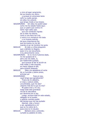 y miro el lugar sangriento, 
de tus brazos me retiro; 
y aunque en amorosos lazos 
ceñir tu cuello pensé, 
sin ellos me volveré, 
que tengo miedo a tus brazos. 
SEGISMUNDO: Sin ellos me podré estar 
como me he estado hasta aquí; 
que un padre que contra mí 
tanto rigor sabe usar, 
que con condición ingrata 
de su lado me desvía, 
como a una fiera me cría, 
y como a un monstruo me trata 
y mi muerte solicita, 
de poca importancia fue 
que los brazos no me dé, 
cuando el ser de hombre me quita. 
BASILIO: Al cielo y a Dios pluguiera 
que a dártele no llegara; 
pues ni tu voz escuchara, 
ni tu atrevimiento viera. 
SEGISMUNDO: Si no me le hubieras dado, 
no me quejara de ti; 
pero una vez dado, sí, 
por habérmele quitado; 
que aunque el dar la acción es 
más noble y más singular, 
es mayor bajeza el dar, 
para quitarlo después. 
BASILIO: ¡Bien me agradeces el verte 
de un humilde y pobre preso, 
príncipe ya! 
SEGISMUNDO: Pues en eso, 
¿qué tengo que agradecerte? 
Tirano de mi albedrío, 
si viejo y caduco estás, 
¿muriéndote, qué me das? 
¿Dasme más de lo que es mío? 
Mi padre eres y mi rey; 
luego toda esta grandeza 
me da la naturaleza 
por derechos de su ley. 
Luego, aunque esté en este estado, 
obligado no te quedo, 
y pedirte cuentas puedo 
del tiempo que me has quitado 
libertad, vida y honor; 
y así, agradéceme a mí 
que yo no cobre de ti, 
pues eres tú mi deudor. 
BASILIO: Bárbaro eres y atrevido; 
cumplió su palabra el cielo; 
 