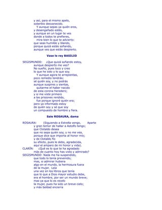 y así, para el mismo apelo, 
soberbio desvanecido. 
Y aunque sepas ya quién eres, 
y desengañado estés, 
y aunque en un lugar te ves 
donde a todos te prefieres, 
mira bien lo que te advierto: 
que seas humilde y blando, 
porque quizá estás soñando, 
aunque ves que estás despierto. 
Vase le rey BASILIO 
SEGISMUNDO: ¿Que quizá soñando estoy, 
aunque despierto me veo? 
No sueño, pues toco y creo 
lo que he sido y lo que soy. 
Y aunque agora te arrepientas, 
poco remedio tendrás; 
sé quién soy, y no podrás 
aunque suspires y sientas, 
quitarme el haber nacido 
de esta corona heredero; 
y si me viste primero 
a las prisiones rendido, 
fue porque ignoré quién era; 
pero ya informado estoy 
de quién soy y sé que soy 
un compuesto de hombre y fiera. 
Sale ROSAURA, dama 
ROSAURA: (Siguiendo a Estrella vengo, Aparte 
y gran temor de hallar a Astolfo tengo; 
que Clotaldo desea 
que no sepa quién soy, y no me vea, 
porque dice que importa al honor mío; 
y de Clotaldo fío 
su efecto, pues le debo, agradecida, 
aquí el amparo de mi honor y vida). 
CLARÍN: ¿Qué es lo que te ha agradado 
más de cuanto hoy has visto y admirado? 
SEGISMUNDO: Nada me ha suspendido, 
que todo lo tenía prevenido; 
mas, si admirar hubiera 
algo en el mundo, la hermosura fuera 
de la mujer. Leía 
una vez en los libros que tenía 
que lo que a Dios mayor estudio debe, 
era el hombre, por ser un mundo breve; 
mas ya que lo es recelo 
la mujer, pues ha sido un breve cielo; 
y más beldad encierra 
 