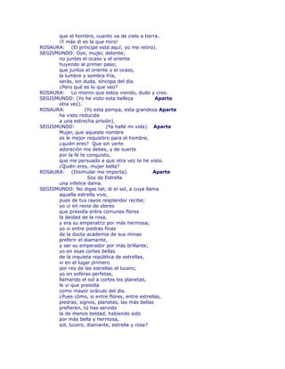 que el hombre, cuanto va de cielo a tierra. 
¡Y más di es la que miro! 
ROSAURA: (El príncipe está aquí; yo me retiro). 
SEGISMUNDO: Oye, mujer, detente; 
no juntes el ocaso y el oriente 
huyendo al primer paso; 
que juntos el oriente y el ocaso, 
la lumbre y sombra fría, 
serás, sin duda, síncopa del día. 
¿Pero qué es lo que veo? 
ROSAURA: Lo mismo que estoy viendo, dudo y creo. 
SEGISMUNDO: (Yo he visto esta belleza Aparte 
otra vez). 
ROSAURA: (Yo esta pompa, esta grandeza Aparte 
he visto reducida 
a una estrecha prisión). 
SEGISMUNDO: (Ya hallé mi vida). Aparte 
Mujer, que aqueste nombre 
es le mejor requiebro para el hombre, 
¿quién eres? Que sin verte 
adoración me debes, y de suerte 
por la fe te conquisto, 
que me persuado a que otra vez te he visto. 
¿Quién eres, mujer bella? 
ROSAURA: (Disimular me importa). Aparte 
Soy de Estrella 
una infelice dama. 
SEGISMUNDO: No digas tal; di el sol, a cuya llama 
aquella estrella vive, 
pues de tus rayos resplandor recibe; 
yo vi en reino de olores 
que presidía entre comunes flores 
la deidad de la rosa, 
y era su emperatriz por más hermosa; 
yo vi entre piedras finas 
de la docta academia de sus minas 
preferir el diamante, 
y ser su emperador por más brillante; 
yo en esas cortes bellas 
de la inquieta república de estrellas, 
vi en el lugar primero 
por rey de las estrellas el lucero; 
yo en esferas perfetas, 
llamando el sol a cortes los planetas, 
le vi que presidía 
como mayor oráculo del día. 
¿Pues cómo, si entre flores, entre estrellas, 
piedras, signos, planetas, las más bellas 
prefieren, tú has servido 
la de menos beldad, habiendo sido 
por más bella y hermosa, 
sol, lucero, diamante, estrella y rosa? 
 