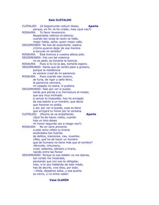 Sale CLOTALDO 
CLOTALDO: (A Segismundo reducir deseo, Aparte 
porque, en fin, le he criado; mas ¿qué veo?) 
ROSAURA: Tu favor reverencio. 
Respóndote retórico el silencio; 
cuando tan torpe la razón se halla, 
mejor habla, señor, quien mejor calla. 
SEGISMUNDO: No has de ausentarte, espera. 
¿Cómo quieres dejar de esa manera 
a escuras mi sentido? 
ROSAURA: Esta licencia a vuestra alteza pido. 
SEGISMUNDO: Irte con tal violencia 
no es pedir, es tomarte la licencia. 
ROSAURA: Pues si tú no la das, tomarla espero. 
SEGISMUNDO: Harás que de cortés pase a grosero, 
porque la resistencia 
es veneno crüel de mi paciencia. 
ROSAURA: Pues cuando ese veneno, 
de furia, de rigor y saña lleno, 
la paciencia venciera, 
mi respeto no osara, ni pudiera. 
SEGISMUNDO: Sólo por ver si puedo, 
harás que pierda a tu hermosura el miedo; 
que soy muy inclinado 
a vencer lo imposible; hoy he arrojado 
de ese balcón a un hombre, que decía 
que hacerse no podía; 
y así, por ver si puedo, cosa es llana 
que arrojaré tu honor por la ventana. 
CLOTALDO: (Mucho se va empeñando. Aparte 
¿Qué he de hacer, cielos, cuando 
tras un loco deseo 
mi honor segunda vez a riesgo veo?) 
ROSAURA: No en vano prevenía 
a este reino infeliz tu tiranía 
escándalos tan fuertes 
de delitos, traiciones, iras, muertes. 
¿Mas, qué ha de hacer un hombre 
que de humano no tiene más que el nombre? 
¡Atrevido, inhumano, 
crüel, soberbio, bárbaro y tirano, 
nacido entre las fieras! 
SEGISMUNDO: Porque tú ese baldón no me dijeras, 
tan cortés me mostraba, 
pensando que con eso te obligaba; 
mas, si lo soy hablando de este modo, 
has de decirlo, vive Dios, por todo. 
--¡Hola, dejadnos solos, y esa puerta 
se cierre, y no entre nadie! 
Vase CLARÍN 
 