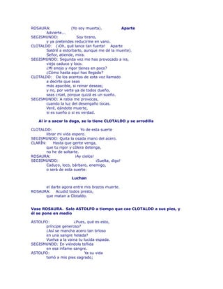 ROSAURA: (Yo soy muerta). Aparte 
Advierte... 
SEGISMUNDO: Soy tirano, 
y ya pretendes reducirme en vano. 
CLOTALDO: (¡Oh, qué lance tan fuerte! Aparte 
Saldré a estorbarlo, aunque me dé la muerte). 
Señor, atiende, mira. 
SEGISMUNDO: Segunda vez me has provocado a ira, 
viejo caduco y loco. 
¿Mi enojo y rigor tienes en poco? 
¿Cómo hasta aquí has llegado? 
CLOTALDO: De los acentos de esta voz llamado 
a decirte que seas 
más apacible, si reinar deseas; 
y no, por verte ya de todos dueño, 
seas crüel, porque quizá es un sueño. 
SEGISMUNDO: A rabia me provocas, 
cuando la luz del desengaño tocas. 
Veré, dándote muerte, 
si es sueño o si es verdad. 
Al ir a sacar la daga, se la tiene CLOTALDO y se arrodilla 
CLOTALDO: Yo de esta suerte 
librar mi vida espero. 
SEGISMUNDO: Quita la osada mano del acero. 
CLARÍN: Hasta que gente venga, 
que tu rigor y cólera detenga, 
no he de soltarte. 
ROSAURA: ¡Ay cielos! 
SEGISMUNDO: ¡Suelta, digo! 
Caduco, loco, bárbaro, enemigo, 
o será de esta suerte: 
Luchan 
el darte agora entre mis brazos muerte. 
ROSAURA: Acudid todos presto, 
que matan a Clotaldo. 
Vase ROSAURA. Sale ASTOLFO a tiempo que cae CLOTALDO a sus pies, y 
él se pone en medio 
ASTOLFO: ¿Pues, qué es esto, 
príncipe generoso? 
¿Así se mancha acero tan brïoso 
en una sangre helada? 
Vuelva a la vaina tu lucida espada. 
SEGISMUNDO: En viéndola teñida 
en esa infame sangre. 
ASTOLFO: Ya su vida 
tomó a mis pies sagrado; 
 