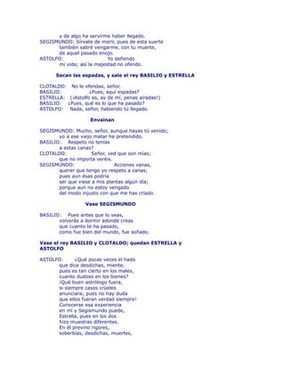 y de algo ha servirme haber llegado. 
SEGISMUNDO: Sírvate de morir, pues de esta suerte 
también sabré vengarme, con tu muerte, 
de aquel pasado enojo. 
ASTOLFO: Yo defiendo 
mi vida; así la majestad no ofendo. 
Sacan las espadas, y sale el rey BASILIO y ESTRELLA 
CLOTALDO: No le ofendas, señor. 
BASILIO: ¿Pues, aquí espadas? 
ESTRELLA: (¡Astolfo es, ay de mí, penas airadas!) 
BASILIO: ¿Pues, qué es lo que ha pasado? 
ASTOLFO: Nada, señor, habiendo tú llegado. 
Envainan 
SEGISMUNDO: Mucho, señor, aunque hayas tú venido; 
yo a ese viejo matar he pretendido. 
BASILIO: Respeto no tenías 
a estas canas? 
CLOTALDO: Señor, ved que son mías; 
que no importa veréis. 
SEGISMUNDO: Acciones vanas, 
querer que tengo yo respeto a canas; 
pues aun ésas podría 
ser que viese a mis plantas algún día; 
porque aun no estoy vengado 
del modo injusto con que me has crïado. 
Vase SEGISMUNDO 
BASILIO: Pues antes que lo veas, 
volverás a dormir adonde creas 
que cuanto te ha pasado, 
como fue bien del mundo, fue soñado. 
Vase el rey BASILIO y CLOTALDO; quedan ESTRELLA y 
ASTOLFO 
ASTOLFO: ¿Qué pocas veces el hado 
que dice desdichas, miente, 
pues es tan cierto en los males, 
cuanto dudoso en los bienes? 
¡Qué buen astrólogo fuera, 
si siempre casos crüeles 
anunciara; pues no hay duda 
que ellos fueran verdad siempre! 
Conocerse esa experiencia 
en mí y Segismundo puede, 
Estrella, pues en los dos 
hizo muestras diferentes. 
En él previno rigores, 
soberbias, desdichas, muertes, 
 