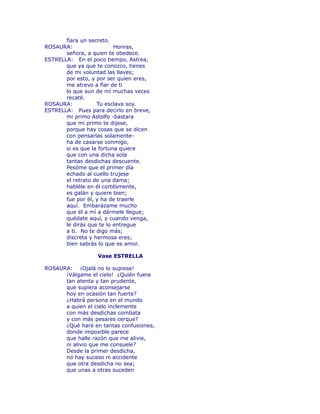 fïara un secreto. 
ROSAURA: Honras, 
señora, a quien te obedece. 
ESTRELLA: En el poco tiempo, Astrea, 
que ya que te conozco, tienes 
de mi voluntad las llaves; 
por esto, y por ser quien eres, 
me atrevo a fïar de ti 
lo que aun de mí muchas veces 
recaté. 
ROSAURA: Tu esclava soy. 
ESTRELLA: Pues para decirlo en breve, 
mi primo Astolfo -bastara 
que mi primo te dijese, 
porque hay cosas que se dicen 
con pensarlas solamente-ha 
de casarse conmigo, 
si es que la fortuna quiere 
que con una dicha sola 
tantas desdichas descuente. 
Pesóme que el primer día 
echado al cuello trujese 
el retrato de una dama; 
habléle en él cortésmente, 
es galán y quiere bien; 
fue por él, y ha de traerle 
aquí. Embarázame mucho 
que él a mí a dármele llegue; 
quédate aquí, y cuando venga, 
le dirás que te lo entregue 
a ti. No te digo más; 
discreta y hermosa eres; 
bien sabrás lo que es amor. 
Vase ESTRELLA 
ROSAURA: ¡Ojalá no lo supiese! 
¡Válgame el cielo! ¿Quién fuera 
tan atenta y tan prudente, 
que supiera aconsejarse 
hoy en ocasión tan fuerte? 
¿Habrá persona en el mundo 
a quien el cielo inclemente 
con más desdichas combata 
y con más pesares cerque? 
¿Qué haré en tantas confusiones, 
donde imposible parece 
que halle razón que me alivie, 
ni alivio que me consuele? 
Desde la primer desdicha, 
no hay suceso ni accidente 
que otra desdicha no sea; 
que unas a otras suceden 
 