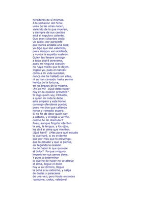 herederas de sí mismas. 
A la imitación del Fénix, 
unas de las otras nacen, 
viviendo de lo que mueren, 
y siempre de sus cenizas 
está el sepulcro caliente. 
Que eran cobardes decía 
un sabio, por parecerle 
que nunca andaba una sola; 
yo digo que son valientes, 
pues siempre van adelante, 
y nunca la espalda vuelven. 
Quien las llevare consigo 
a todo podrá atreverse, 
pues en ninguna ocasión 
no haya miedo que le dejen. 
Dígalo yo, pues en tantas 
como a mi vida suceden, 
nunca me he hallado sin ellas, 
ni se han cansado hasta verme 
herida de la fortuna, 
en los brazos de la muerte. 
¡Ay de mí! ¿Qué debo hacer 
hoy en la ocasión presente? 
Si digo quién soy, Clotaldo, 
a quien mi vida le debe 
este amparo y este honor, 
conmigo ofenderse puede; 
pues me dice que callando 
honor y remedio espere. 
Si no he de decir quién soy 
a Astolfo, y él llega a verme, 
¿cómo he de disimular? 
Pues, aunque fingirlo intenten 
la voz, la lengua, y los ojos, 
les dirá el alma que mienten. 
¿Qué haré? ¿Mas para qué estudio 
lo que haré, si es evidente 
que por más que lo prevenga, 
que lo estudie y que lo piense, 
en llegando la ocasión 
ha de hacer lo que quisiere 
el dolor? Porque ninguno 
imperio en sus penas tiene. 
Y pues a determinar 
lo que he de hacer no se atreve 
el alma, llegue el dolor 
hoy a su término, llegue 
la pena a su extremo, y salga 
de dudas y pareceres 
de una vez; pero hasta entonces 
¡valedme, cielos, valedme! 
 