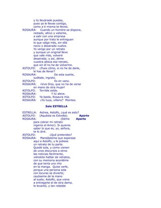 y tú llevársele puedes, 
pues ya le llevas contigo, 
como a ti misma te lleves. 
ROSAURA: Cuando un hombre se dispone, 
restado, altivo y valiente, 
a salir con una empresa 
aunque por trato le entreguen 
lo que valga más, sin ella 
necio y desairado vuelve. 
Yo vengo por un retrato 
y aunque un original lleve 
que vale más, volveré 
desairada; y así, déme 
vuestra alteza ese retrato, 
que sin él no he de volverme. 
ASTOLFO: ¿Pues cómo, si no he de darle, 
le has de llevar? 
ROSAURA: De esta suerte, 
suéltale, ingrato. 
ASTOLFO: Es en vano. 
ROSAURA: ¡Vive Dios, que no ha de verse 
en mano de otra mujer! 
ASTOLFO: Terrible estás. 
ROSAURA: Y tú aleve. 
ASTOLFO: Ya basta, Rosaura mía. 
ROSAURA: ¿Yo tuya, villano? Mientes. 
Sale ESTRELLA 
ESTRELLA: Astrea, Astolfo, ¿qué es esto? 
ASTOLFO: (Aquésta es Estrella). Aparte 
ROSAURA: (Déme Aparte 
para cobrar mi retrato 
ingenio el Amor). Si quieres 
saber lo que es, yo, señora, 
te lo diré. 
ASTOLFO: ¿Qué pretendes? 
ROSAURA: Mandásteme que esperase 
aquí a Astolfo, y le pidiese 
un retrato de tu parte. 
Quedé sola, y como vienen 
de unos discursos a otros 
las noticias fácilmente, 
viéndote hablar de retratos, 
con su memoria acordéme 
de que tenía uno mío 
en la manga. Quise verle, 
porque una persona sola 
con locuras se divierte; 
cayóseme de la mano 
al suelo; Astolfo, que viene 
a entregarte el de otra dama, 
le levantó, y tan rebelde 
 