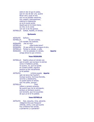 está en dar el que le pides, 
que en vez de dar uno, quiere 
llevar otro; pues el mío 
aun no es posible volverme, 
con ruegos y persuasiones; 
colérica e impaciente 
yo se le quise quitar. 
Aquél que en la mano tiene, 
es mío; tú lo verás 
con ver si se me parece. 
ESTRELLA: Soltad, Astolfo, el retrato. 
Quítasele 
ASTOLFO: Señora... 
ESTRELLA: No son crüeles, 
a la verdad, los matices. 
ROSAURA: ¿No es mío? 
ESTRELLA: ¿Qué duda tiene? 
ROSAURA: Di que ahora te entregue el otro. 
ESTRELLA: Tomas tu retrato, y vete. 
ROSAURA: (Yo he cobrado mi retrato, Aparte 
venga ahora lo que viniere). 
Vase ROSAURA 
ESTRELLA: Dadme ahora el retrato vos 
que os pedí; que aunque no piense 
veros ni hablaros jamás, 
no quiero, no, que se quede 
en vuestro poder, siguiera 
porque yo tan neciamente 
le he pedido. 
ASTOLFO: (¿Cómo puedo Aparte 
salir de lance tan fuerte?) 
Aunque quiera, hermosa Estrella, 
servirte y obedecerte, 
no podré darte el retrato 
que me pides, porque... 
ESTRELLA: Eres 
villano y grosero amante. 
No quiero que me le entregues; 
porque yo tampoco quiero, 
con tomarle, que me acuerdes 
de que yo te le he pedido. 
Vase ESTRELLA 
ASTOLFO: Oye, escucha, mira, advierte. 
¡Válgame Dios por Rosaura! 
¿Dónde, cómo, o de qué suerte 
hoy a Polonia has venido 
a perderme y a perderte? 
 