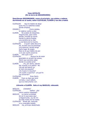 Vase ASTOLFO 
[En la torre de SEGISMUNDO] 
Descúbrese SEGISMUNDO, como al principio, con pieles y cadena, 
durmiendo en el suelo; salen CLOTALDO, CLARÍN y los dos criados 
CLOTALDO: Aquí le habéis de dejar 
pues hoy su soberbia acaba 
donde empezó. 
CRIADO 1 Como estaba, 
la cadena vuelvo a atar. 
CLARÍN: No acabes de despertar, 
Segismundo, para verte 
perder, trocada la suerte 
siendo tu gloria fingida, 
una sombra de la vida 
y una llama de la muerte. 
CLOTALDO: A quien sabe discurrir, 
así, es bien que se prevenga 
una estancia, donde tenga 
harto lugar de argüir. 
Éste es el que habéis de asir 
y en ese cuarto encerrar. 
CLARÍN: ¿Por qué a mí? 
CLOTALDO: Porque ha de estar 
guardado en prisión tan grave, 
Clarín que secretos sabe, 
donde no pueda sonar. 
CLARÍN: ¿Yo, por dicha, solicito 
dar muerte a mi padre? No. 
¿Arrojé del balcón yo 
al Icaro de poquito? 
¿Yo muero ni resucito? 
¿Yo sueño o duermo? ¿A qué fin 
me encierran? 
CLOTALDO: Eres Clarín. 
CLARÍN: Pues ya digo que seré 
corneta, y que callaré, 
que es instrumento ruín. 
Llévanle a CLARÍN. Sale el rey BASILIO, rebozado 
BASILIO: ¿Clotaldo? 
CLOTALDO: ¡Señor! ¿Así 
viene vuestra majestad? 
BASILIO: La necia curiosidad 
de ver lo que pasa aquí 
a Segismundo, ¡ay de mí! 
de este modo me ha traído. 
CLOTALDO: Mírale allí, reducido 
a su miserable estado. 
BASILIO: ¡Ay, príncipe desdichado 
 