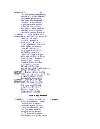 SEGISMUNDO: No. 
Ni aun agora he despertado; 
que según, Clotaldo, entiendo, 
todavía estoy durmiendo, 
y no estoy muy engañado; 
porque si ha sido soñado 
lo que vi palpable y cierto, 
lo que veo será incierto; 
y no es mucho que, rendido, 
pues veo estando dormido, 
que sueñe estando despierto. 
CLOTALDO: Lo que soñaste me di. 
SEGISMUNDO: Supuesto que sueño fue, 
no diré lo que soñé; 
lo que vi, Clotaldo, sí. 
Yo desperté, y yo me vi, 
-¡qué crueldad tan lisonjera!- 
en un lecho, que pudiera 
con matices y colores 
ser el catre de las flores 
que tejió la primavera. 
Aquí mil nobles, rendidos 
a mis pies nombre me dieron 
de su príncipe, y sirvieron 
galas, joyas y vestidos. 
La calma de mis sentidos 
tú trocaste en alegría, 
diciendo la dicha mía; 
que, aunque estoy de esta manera, 
príncipe en Polonia era. 
CLOTALDO: Buenas albricias tendría. 
SEGISMUNDO: No muy buenas; por traidor, 
con pecho atrevido y fuerte 
dos veces te daba muerte. 
CLOTALDO: ¿Para mí tanto rigor? 
SEGISMUNDO: De todos era señor, 
y de todos me vengaba; 
sólo a una mujer amaba... 
que fue verdad, creo yo, 
en que todo se acabó, 
y esto sólo no se acaba. 
Vase el rey BASILIO 
CLOTALDO: (Enternecido se ha ido Aparte 
el rey de haberle escuchado). 
Como habíamos hablado 
de aquella águila, dormido, 
tu sueño imperios han sido; 
mas en sueños fuera bien 
entonces honrar a quien 
te crïó en tantos empeños, 
Segismundo, que aun en sueños 
 