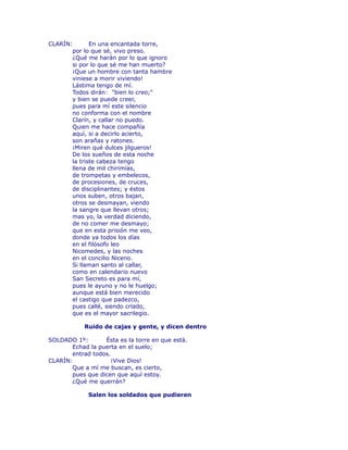 CLARÍN: En una encantada torre, 
por lo que sé, vivo preso. 
¿Qué me harán por lo que ignoro 
si por lo que sé me han muerto? 
¡Que un hombre con tanta hambre 
viniese a morir viviendo! 
Lástima tengo de mí. 
Todos dirán: "bien lo creo;" 
y bien se puede creer, 
pues para mí este silencio 
no conforma con el nombre 
Clarín, y callar no puedo. 
Quien me hace compañía 
aquí, si a decirlo acierto, 
son arañas y ratones. 
¡Miren qué dulces jilgueros! 
De los sueños de esta noche 
la triste cabeza tengo 
llena de mil chirimías, 
de trompetas y embelecos, 
de procesiones, de cruces, 
de disciplinantes; y éstos 
unos suben, otros bajan, 
otros se desmayan, viendo 
la sangre que llevan otros; 
mas yo, la verdad diciendo, 
de no comer me desmayo; 
que en esta prisión me veo, 
donde ya todos los días 
en el filósofo leo 
Nicomedes, y las noches 
en el concilio Niceno. 
Si llaman santo al callar, 
como en calendario nuevo 
San Secreto es para mí, 
pues le ayuno y no le huelgo; 
aunque está bien merecido 
el castigo que padezco, 
pues callé, siendo crïado, 
que es el mayor sacrilegio. 
Ruido de cajas y gente, y dicen dentro 
SOLDADO 1º: Ésta es la torre en que está. 
Echad la puerta en el suelo; 
entrad todos. 
CLARÍN: ¡Vive Dios! 
Que a mí me buscan, es cierto, 
pues que dicen que aquí estoy. 
¿Qué me querrán? 
Salen los soldados que pudieren 
 