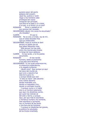 quisiera sacar del pecho 
pedazos del corazón. 
¿Qué ley, justicia o razón 
negar a los hombres sabe 
privilegios tan süave 
excepción tan principal, 
que Dios le ha dado a un cristal, 
a un pez, a un bruto y a un ave? 
ROSAURA: Temor y piedad en mí 
sus razones han causado. 
SEGISMUNDO:¿Quién mis voces ha escuchado? 
¿Es Clotaldo? 
CLARÍN: Di que sí. 
ROSAURA: No es sino un triste, ¡ay de mí!, 
que en estas bóvedas frías 
oyó tus melancolías. 
SEGISMUNDO: Pues la muerte te daré 
porque no sepas que sé 
que sabes flaquezas mías. 
Sólo porque me has oído, 
entre mis membrudos brazos 
te tengo de hacer pedazos. 
CLARÍN: Yo soy sordo, y no he podido 
escucharte. 
ROSAURA: Si has nacido 
humano, baste el postrarme 
a tus pies para librarme. 
SEGISMUNDO: Tu voz pudo enternecerme, 
tu presencia suspenderme, 
y tu respeto turbarme. 
¿Quién eres? Que aunque yo aquí 
tan poco del mundo sé, 
que cuna y sepulcro fue 
esta torre para mí; 
y aunque desde que nací 
-si esto es nacer- sólo advierto 
eres rústico desierto 
donde miserable vivo, 
siendo un esqueleto vivo, 
siendo un animado muerte. 
Y aunque nunca vi ni hablé 
sino a un hombre solamente 
que aquí mis desdichas siente, 
por quien las noticias sé 
del cielo y tierra; y aunque 
aquí, por que más te asombres 
y monstruo humano me nombres, 
este asombros y quimeras, 
soy un hombre de las fieras 
y una fiera de los hombres. 
Y aunque en desdichas tan graves, 
la política he estudiado, 
de los brutos enseñado, 
 