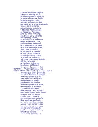 -que las señas que traemos 
tuyas son, aunque por fe 
te aclamamos señor nuestro-, 
tu padre, el gran rey Basilio, 
temeroso que los cielos 
cumplan un hado, que dice 
que ha de verse a tus pies puesto, 
vencido de ti, pretende 
quitarte acción y derecho 
y dársela a Astolfo, duque 
de Moscovia. Para esto 
juntó su corte, y el vulgo, 
penetrando ya, y sabiendo 
que tiene rey natural, 
no quiere que un extranjero 
venga a mandarle. Y así, 
haciendo noble desprecio 
de la inclemencia del hado, 
te ha buscado donde preso 
vives, para que valido 
de sus armas, y saliendo 
de esta torre a restaurar 
tu imperial corona y cetro, 
se la quites a un tirano. 
Sal, pues; que en ese desierto, 
ejército numeroso 
de bandidos y plebeyos 
te aclama. La libertad 
te espera. Oye sus acentos. 
DENTRO: ¡Viva Segismundo, viva! 
SEGISMUNDO: ¿Otra vez? ¿Qué es esto cielos? 
¿Queréis que sueñe grandezas 
que ha de deshacer el tiempo? 
¿Otra vez queréis que vea 
entre sombras y bosquejos 
la majestad y la pompa 
desvanecida del viento? 
¿Otra vez queréis que toque 
el desengaño os el riesgo 
a que el humano poder 
nace humilde y vive atento? 
Pues no ha de ser, no ha de ser. 
Miradme otra vez sujeto 
a mi fortuna; y pues sé 
que toda esta vida es sueño, 
idos, sombras, que fingís 
hoy a mis sentidos muertos 
cuerpo y voz, siendo verdad 
que ni tenéis voz ni cuerpo; 
que no quiero majestades 
fingidas, pompas no quiero, 
fantásticas ilusiones 
que al soplo menos ligero 
 