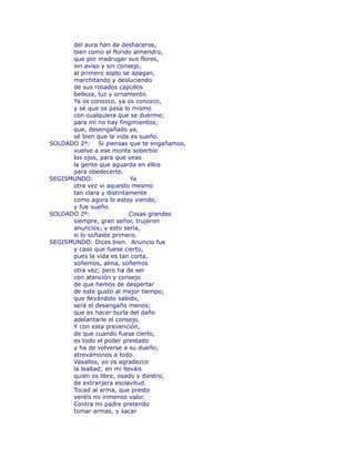 del aura han de deshacerse, 
bien como el florido almendro, 
que por madrugar sus flores, 
sin aviso y sin consejo, 
al primero soplo se apagan, 
marchitando y desluciendo 
de sus rosados capullos 
belleza, luz y ornamento. 
Ya os conozco, ya os conozco, 
y sé que os pasa lo mismo 
con cualquiera que se duerme; 
para mí no hay fingimientos; 
que, desengañado ya, 
sé bien que la vida es sueño. 
SOLDADO 2º: Si piensas que te engañamos, 
vuelve a ese monte soberbio 
los ojos, para que veas 
la gente que aguarda en ellos 
para obedecerte. 
SEGISMUNDO: Ya 
otra vez vi aquesto mesmo 
tan clara y distintamente 
como agora lo estoy viendo, 
y fue sueño. 
SOLDADO 2º: Cosas grandes 
siempre, gran señor, trujeron 
anuncios; y esto sería, 
si lo soñaste primero. 
SEGISMUNDO: Dices bien. Anuncio fue 
y caso que fuese cierto, 
pues la vida es tan corta, 
soñemos, alma, soñemos 
otra vez; pero ha de ser 
con atención y consejo 
de que hemos de despertar 
de este gusto al mejor tiempo; 
que llevándolo sabido, 
será el desengaño menos; 
que es hacer burla del daño 
adelantarle el consejo. 
Y con esta prevención, 
de que cuando fuese cierto, 
es todo el poder prestado 
y ha de volverse a su dueño, 
atrevámonos a todo. 
Vasallos, yo os agradezco 
la lealtad; en mí lleváis 
quien os libre, osado y diestro, 
de extranjera esclavitud. 
Tocad al arma, que presto 
veréis mi inmenso valor. 
Contra mi padre pretendo 
tomar armas, y sacar 
 
