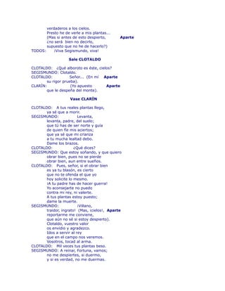 verdaderos a los cielos. 
Presto he de verle a mis plantas... 
(Mas si antes de esto despierto, Aparte 
¿no será bien no decirlo, 
supuesto que no he de hacerlo?) 
TODOS: ¡Viva Segismundo, viva! 
Sale CLOTALDO 
CLOTALDO: ¿Qué alboroto es éste, cielos? 
SEGISMUNDO: Clotaldo. 
CLOTALDO: Señor... (En mí Aparte 
su rigor prueba). 
CLARÍN: (Yo apuesto Aparte 
que le despeña del monte). 
Vase CLARÍN 
CLOTALDO: A tus reales plantas llego, 
ya sé que a morir. 
SEGISMUNDO: Levanta, 
levanta, padre, del suelo; 
que tú has de ser norte y guía 
de quien fíe mis aciertos; 
que ya sé que mi crïanza 
a tu mucha lealtad debo. 
Dame los brazos. 
CLOTALDO: ¿Qué dices? 
SEGISMUNDO: Que estoy soñando, y que quiero 
obrar bien, pues no se pierde 
obrar bien, aun entre sueños. 
CLOTALDO: Pues, señor, si el obrar bien 
es ya tu blasón, es cierto 
que no te ofenda el que yo 
hoy solicite lo mesmo. 
¡A tu padre has de hacer guerra! 
Yo aconsejarte no puedo 
contra mi rey, ni valerte. 
A tus plantas estoy puesto; 
dame la muerte. 
SEGISMUNDO: ¡Villano, 
traidor, ingrato! (Mas, ¡cielos!, Aparte 
reportarme me conviene, 
que aún no sé si estoy despierto). 
Clotaldo, vuestro valor 
os envidio y agradezco. 
Idos a servir al rey 
que en el campo nos veremos. 
Vosotros, tocad al arma. 
CLOTALDO: Mil veces tus plantas beso. 
SEGISMUNDO: A reinar, Fortuna, vamos; 
no me despiertes, si duermo, 
y si es verdad, no me duermas. 
 